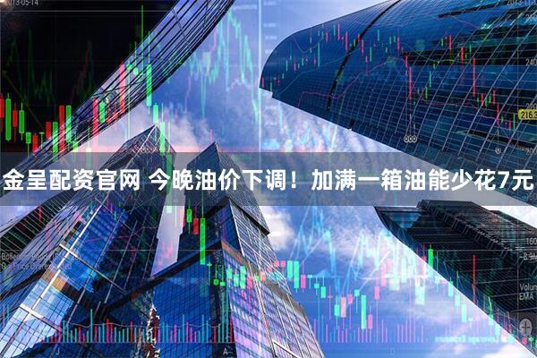 金呈配资官网 今晚油价下调！加满一箱油能少花7元