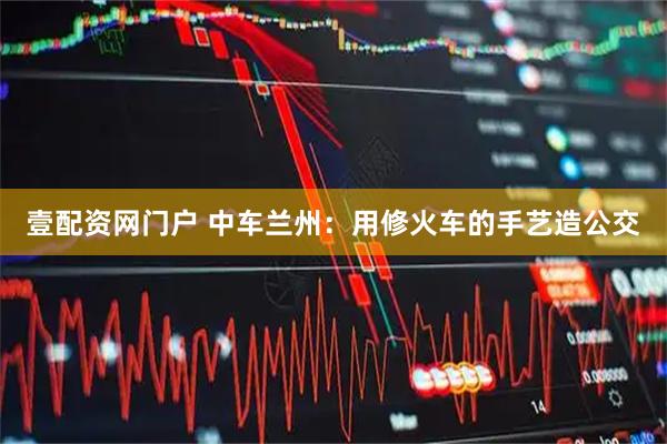 壹配资网门户 中车兰州：用修火车的手艺造公交
