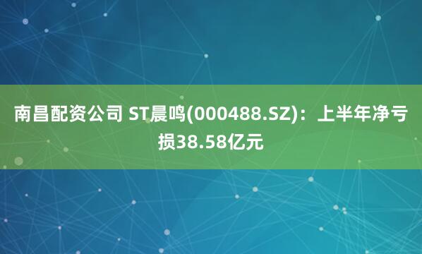 南昌配资公司 ST晨鸣(000488.SZ)：上半年净亏损38.58亿元