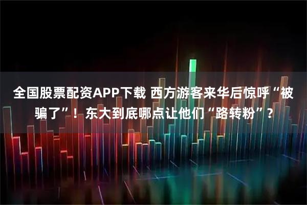 全国股票配资APP下载 西方游客来华后惊呼“被骗了”！东大到底哪点让他们“路转粉”？