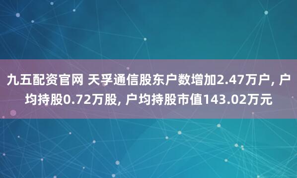 九五配资官网 天孚通信股东户数增加2.47万户, 户均持股0.72万股, 户均持股市值143.02万元