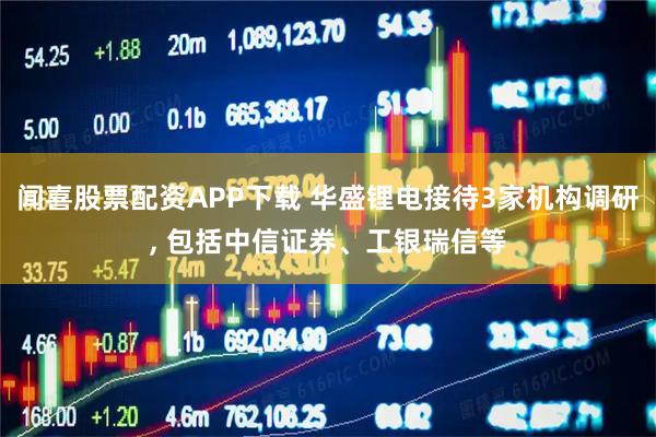 闻喜股票配资APP下载 华盛锂电接待3家机构调研, 包括中信证券、工银瑞信等