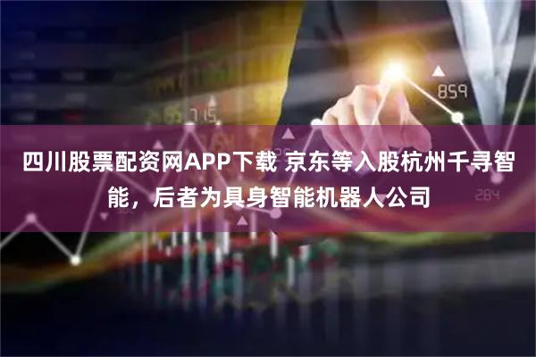 四川股票配资网APP下载 京东等入股杭州千寻智能，后者为具身智能机器人公司