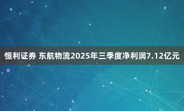 恒利证券 东航物流2025年三季度净利润7.12亿元