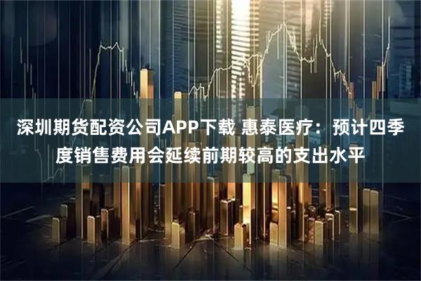 深圳期货配资公司APP下载 惠泰医疗：预计四季度销售费用会延续前期较高的支出水平