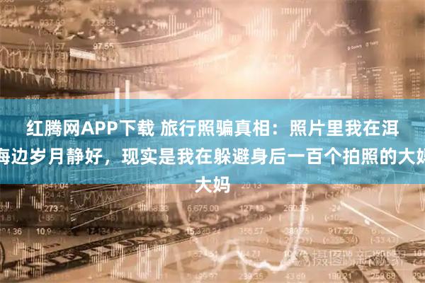 红腾网APP下载 旅行照骗真相：照片里我在洱海边岁月静好，现实是我在躲避身后一百个拍照的大妈