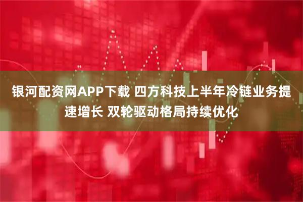 银河配资网APP下载 四方科技上半年冷链业务提速增长 双轮驱动格局持续优化
