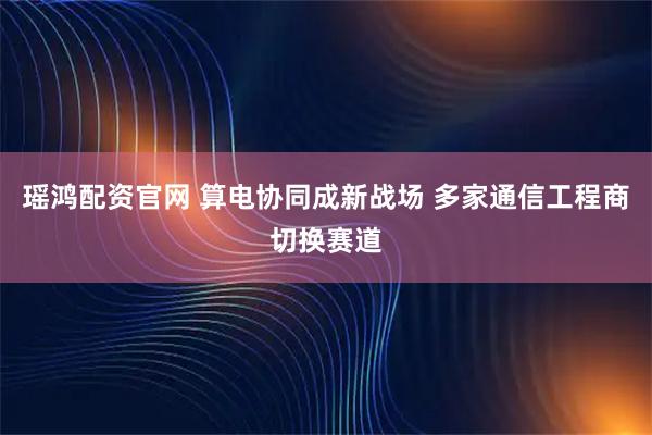 瑶鸿配资官网 算电协同成新战场 多家通信工程商切换赛道