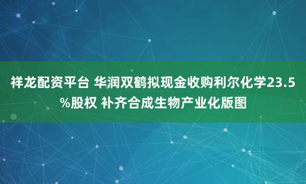 祥龙配资平台 华润双鹤拟现金收购利尔化学23.5%股权 补齐合成生物产业化版图