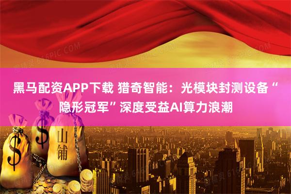 黑马配资APP下载 猎奇智能：光模块封测设备“隐形冠军”深度受益AI算力浪潮